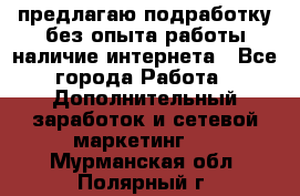 предлагаю подработку без опыта работы,наличие интернета - Все города Работа » Дополнительный заработок и сетевой маркетинг   . Мурманская обл.,Полярный г.